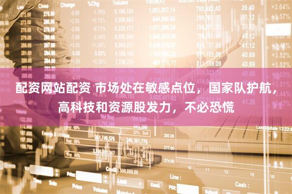 配资网站配资 市场处在敏感点位，国家队护航，高科技和资源股发力，不必恐慌