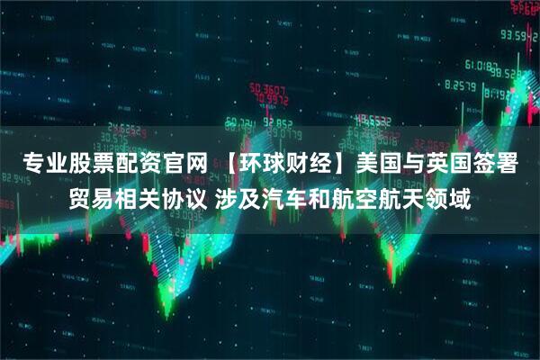 专业股票配资官网 【环球财经】美国与英国签署贸易相关协议 涉及汽车和航空航天领域