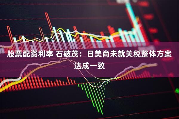 股票配资利率 石破茂：日美尚未就关税整体方案达成一致