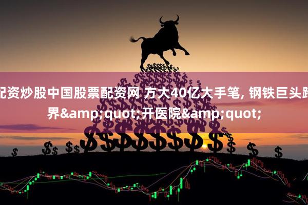 配资炒股中国股票配资网 方大40亿大手笔, 钢铁巨头跨界&quot;开医院&quot;