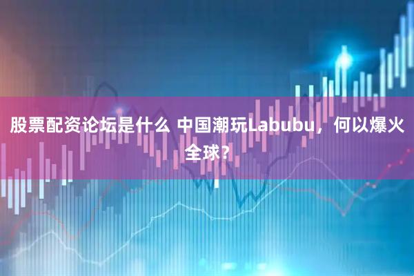股票配资论坛是什么 中国潮玩Labubu，何以爆火全球？