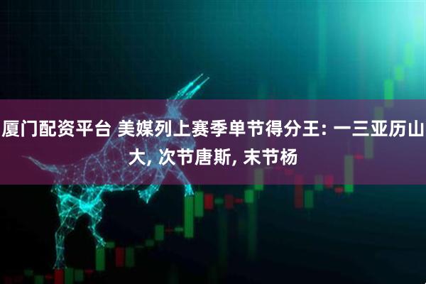 厦门配资平台 美媒列上赛季单节得分王: 一三亚历山大, 次节唐斯, 末节杨