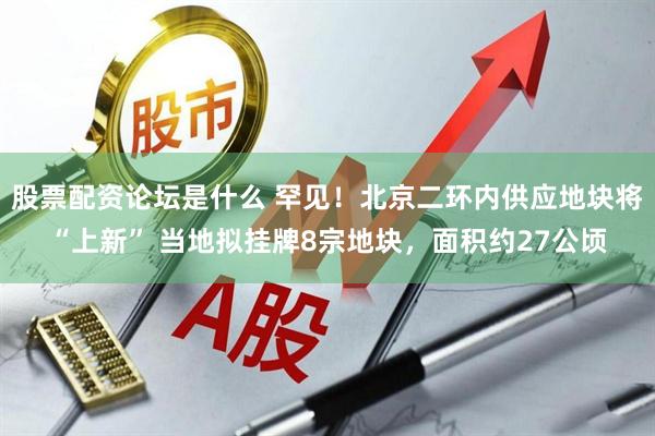 股票配资论坛是什么 罕见！北京二环内供应地块将“上新” 当地拟挂牌8宗地块，面积约27公顷