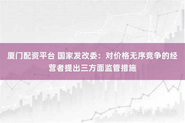 厦门配资平台 国家发改委：对价格无序竞争的经营者提出三方面监管措施