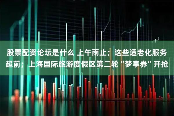 股票配资论坛是什么 上午雨止；这些适老化服务超前；上海国际旅游度假区第二轮“梦享券”开抢