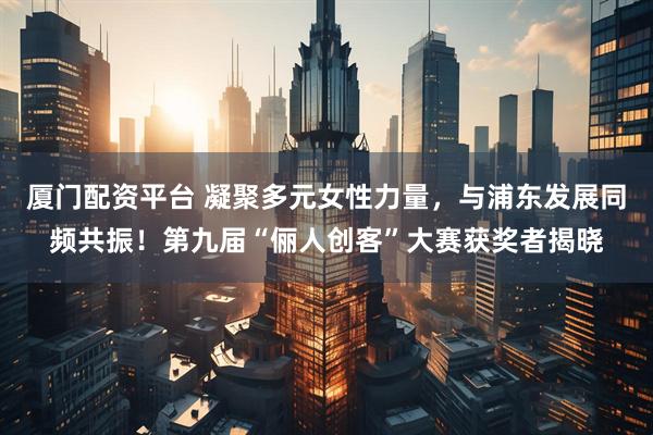 厦门配资平台 凝聚多元女性力量，与浦东发展同频共振！第九届“俪人创客”大赛获奖者揭晓