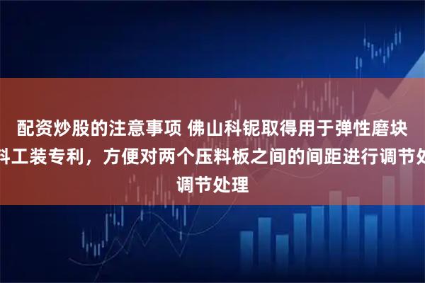配资炒股的注意事项 佛山科铌取得用于弹性磨块压料工装专利，方便对两个压料板之间的间距进行调节处理
